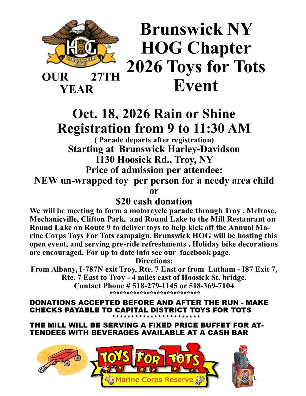 Brunswick NY HOG Chapter 2026 Toys for Tots Event flyer: Our 27th year. Oct. 18, 2026, rain or shine. Registration from 9 to 11:30 AM, parade departs after registration, starting at Brunswick Harley-Davidson, 1130 Hoosick Rd., Troy, NY. Price of admission per attendee: new unwrapped toy per person for a needy area child or $20 cash donation. Parade through Troy, Melrose, Mechanicville, Clifton Park and Round Lake to the Mill Restaurant on Round Lake on Route 9. Contact 518-279-1145 or 518-369-7104. Donations accepted before and after the run; checks payable to Capital District Toys for Tots. The Mill will serve a fixed price buffet with a cash bar.